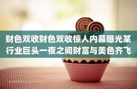 财色双收财色双收惊人内幕曝光某行业巨头一夜之间财富与美色齐飞