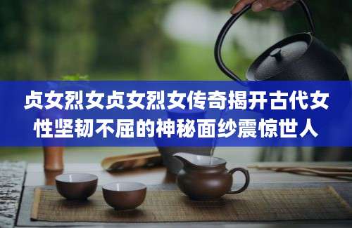 贞女烈女贞女烈女传奇揭开古代女性坚韧不屈的神秘面纱震惊世人