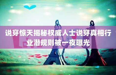 说穿惊天揭秘权威人士说穿真相行业潜规则被一夜曝光
