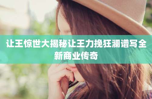让王惊世大揭秘让王力挽狂澜谱写全新商业传奇