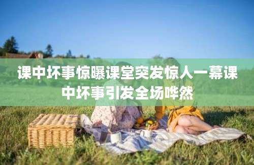 课中坏事惊曝课堂突发惊人一幕课中坏事引发全场哗然