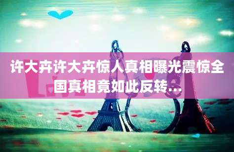 许大卉许大卉惊人真相曝光震惊全国真相竟如此反转...