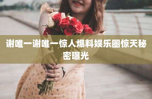 谢唯一谢唯一惊人爆料娱乐圈惊天秘密曝光