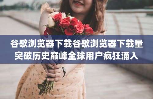 谷歌浏览器下载谷歌浏览器下载量突破历史巅峰全球用户疯狂涌入