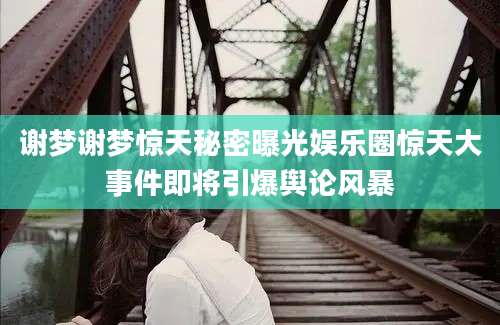 谢梦谢梦惊天秘密曝光娱乐圈惊天大事件即将引爆舆论风暴