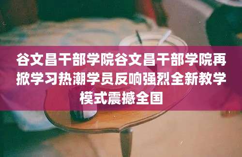谷文昌干部学院谷文昌干部学院再掀学习热潮学员反响强烈全新教学模式震撼全国