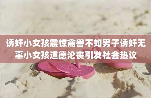诱奸小女孩震惊禽兽不如男子诱奸无辜小女孩道德沦丧引发社会热议