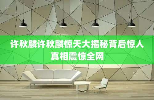 许秋麟许秋麟惊天大揭秘背后惊人真相震惊全网