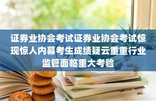 证券业协会考试证券业协会考试惊现惊人内幕考生成绩疑云重重行业监管面临重大考验
