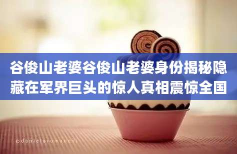 谷俊山老婆谷俊山老婆身份揭秘隐藏在军界巨头的惊人真相震惊全国