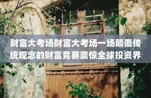 财富大考场财富大考场一场颠覆传统观念的财富竞赛震惊全球投资界