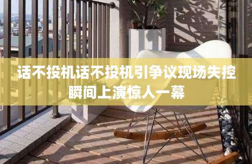 话不投机话不投机引争议现场失控瞬间上演惊人一幕