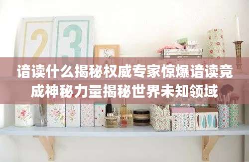 谙读什么揭秘权威专家惊爆谙读竟成神秘力量揭秘世界未知领域