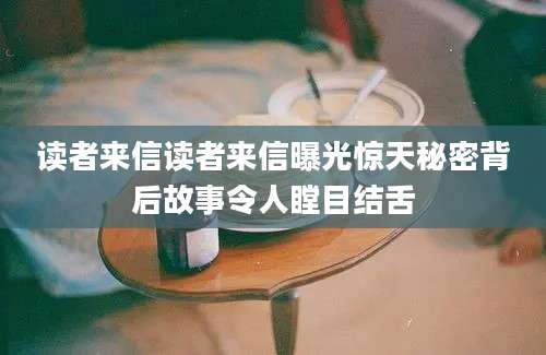 读者来信读者来信曝光惊天秘密背后故事令人瞠目结舌