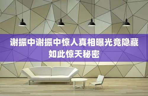 谢振中谢振中惊人真相曝光竟隐藏如此惊天秘密