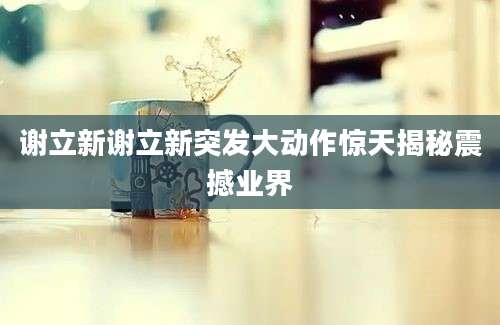 谢立新谢立新突发大动作惊天揭秘震撼业界