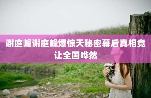 谢庭峰谢庭峰爆惊天秘密幕后真相竟让全国哗然