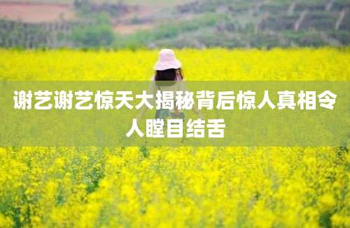 谢艺谢艺惊天大揭秘背后惊人真相令人瞠目结舌