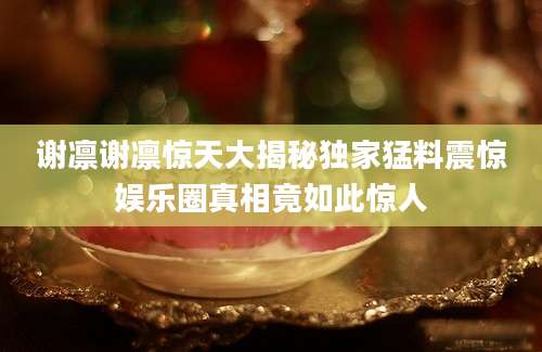 谢凛谢凛惊天大揭秘独家猛料震惊娱乐圈真相竟如此惊人