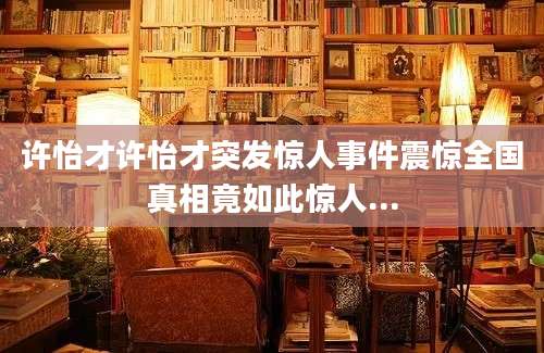 许怡才许怡才突发惊人事件震惊全国真相竟如此惊人...