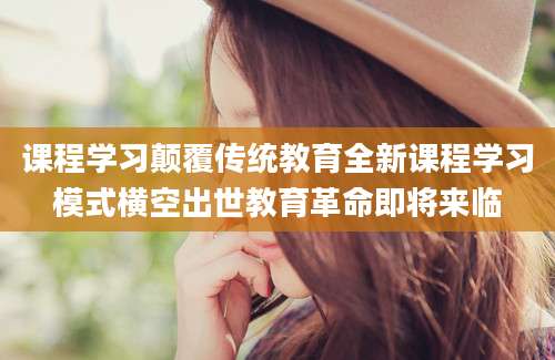 课程学习颠覆传统教育全新课程学习模式横空出世教育革命即将来临