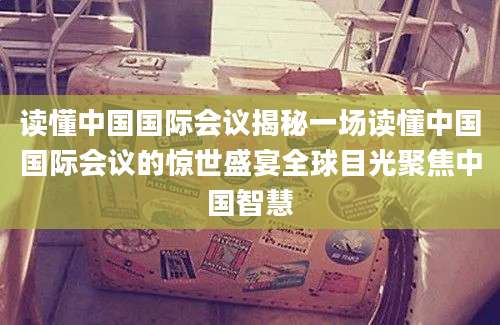读懂中国国际会议揭秘一场读懂中国国际会议的惊世盛宴全球目光聚焦中国智慧