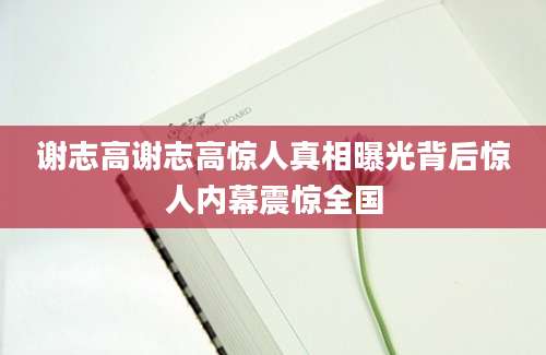 谢志高谢志高惊人真相曝光背后惊人内幕震惊全国