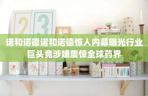 诺和诺德诺和诺德惊人内幕曝光行业巨头竟涉嫌震惊全球药界