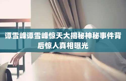 谭雪峰谭雪峰惊天大揭秘神秘事件背后惊人真相曝光