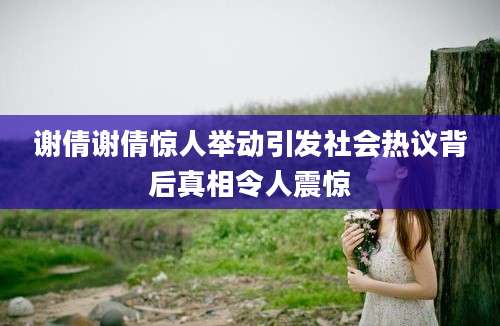 谢倩谢倩惊人举动引发社会热议背后真相令人震惊