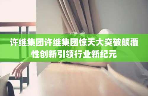 许继集团许继集团惊天大突破颠覆性创新引领行业新纪元