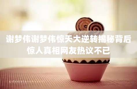 谢梦伟谢梦伟惊天大逆转揭秘背后惊人真相网友热议不已