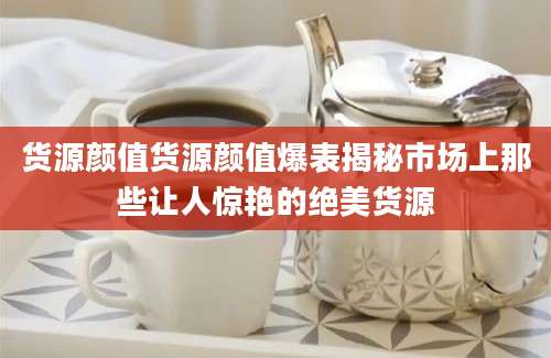 货源颜值货源颜值爆表揭秘市场上那些让人惊艳的绝美货源