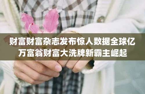 财富财富杂志发布惊人数据全球亿万富翁财富大洗牌新霸主崛起