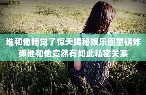 谁和他睡觉了惊天揭秘娱乐圈重磅炸弹谁和他竟然有如此私密关系