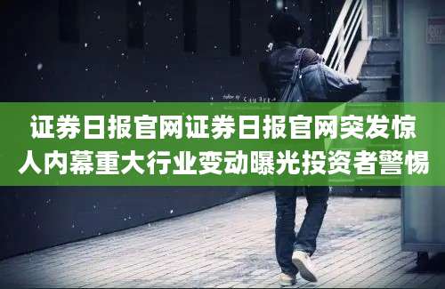 证券日报官网证券日报官网突发惊人内幕重大行业变动曝光投资者警惕