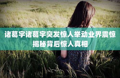 诸葛宇诸葛宇突发惊人举动业界震惊揭秘背后惊人真相