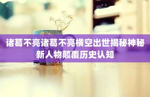 诸葛不亮诸葛不亮横空出世揭秘神秘新人物颠覆历史认知