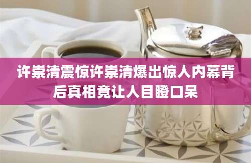 许崇清震惊许崇清爆出惊人内幕背后真相竟让人目瞪口呆