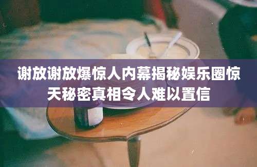谢放谢放爆惊人内幕揭秘娱乐圈惊天秘密真相令人难以置信