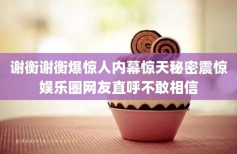 谢衡谢衡爆惊人内幕惊天秘密震惊娱乐圈网友直呼不敢相信