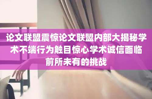 论文联盟震惊论文联盟内部大揭秘学术不端行为触目惊心学术诚信面临前所未有的挑战