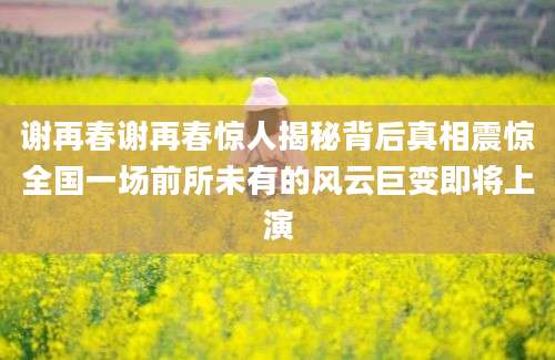 谢再春谢再春惊人揭秘背后真相震惊全国一场前所未有的风云巨变即将上演