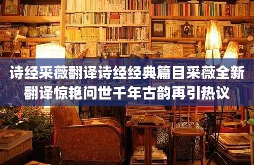 诗经采薇翻译诗经经典篇目采薇全新翻译惊艳问世千年古韵再引热议