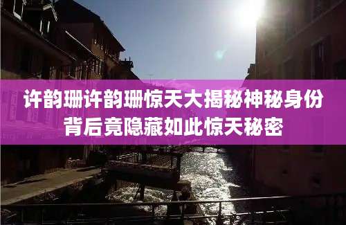 许韵珊许韵珊惊天大揭秘神秘身份背后竟隐藏如此惊天秘密