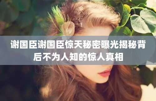 谢国臣谢国臣惊天秘密曝光揭秘背后不为人知的惊人真相