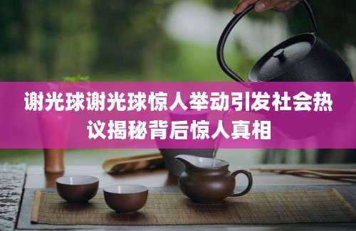 谢光球谢光球惊人举动引发社会热议揭秘背后惊人真相