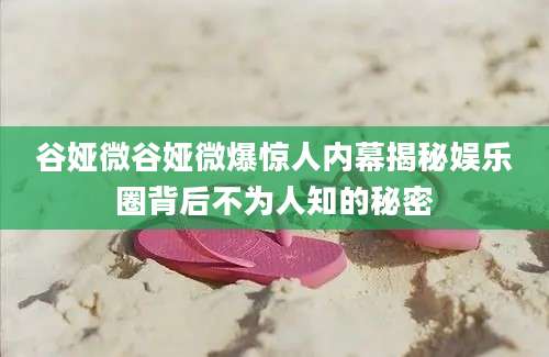 谷娅微谷娅微爆惊人内幕揭秘娱乐圈背后不为人知的秘密