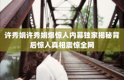 许秀娟许秀娟爆惊人内幕独家揭秘背后惊人真相震惊全网
