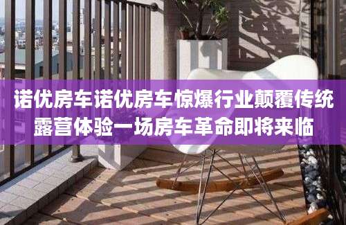 诺优房车诺优房车惊爆行业颠覆传统露营体验一场房车革命即将来临